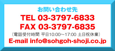 お問い合わせ TEL03-3797-6833 FAX03-3797-6835 E-mail info@sohgoh-shoji.co.jp 電話受付時間 平日10:00〜17:00 土日祝休業